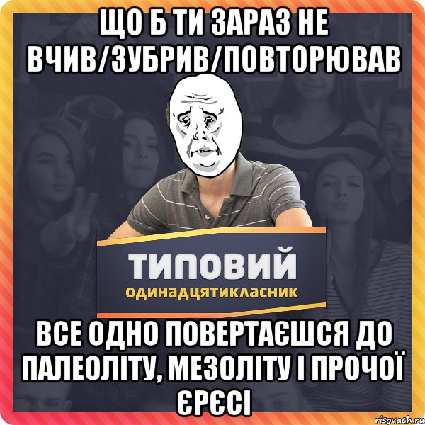 Що б ти зараз не вчив/зубрив/повторював все одно повертаєшся до палеоліту, мезоліту і прочої єрєсі