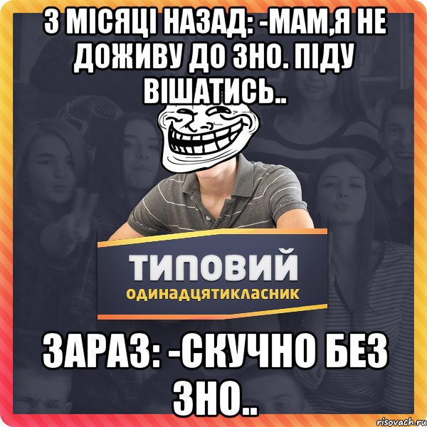 3 місяці назад: -Мам,я не доживу до ЗНО. Піду вішатись.. Зараз: -Скучно без ЗНО..