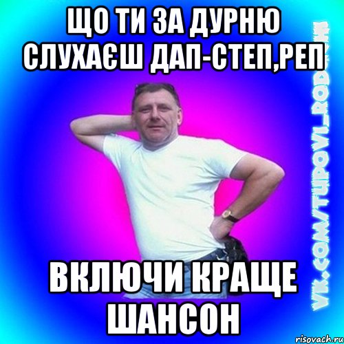 що ти за дурню слухаєш дап-степ,реп включи краще шансон