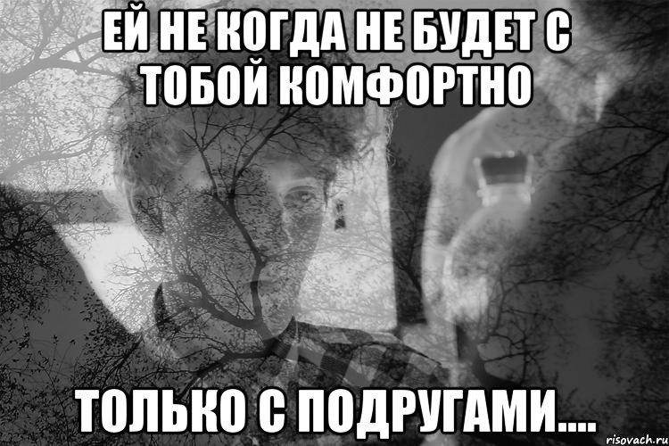 Ей не когда не будет с тобой комфортно Только с подругами....