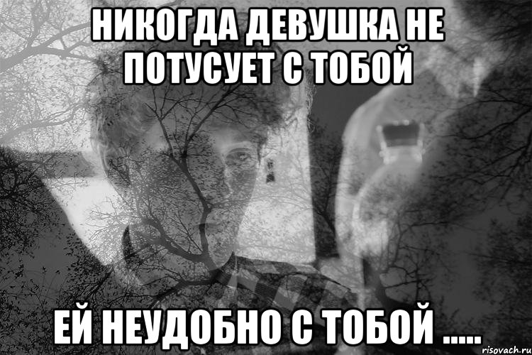 Никогда девушка не потусует с тобой Ей неудобно с тобой .....