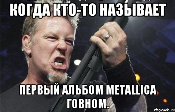 Когда кто-то называет первый альбом Metallica говном.