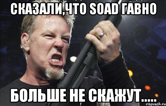 Сказали,что SOAD гавно Больше не скажут.....