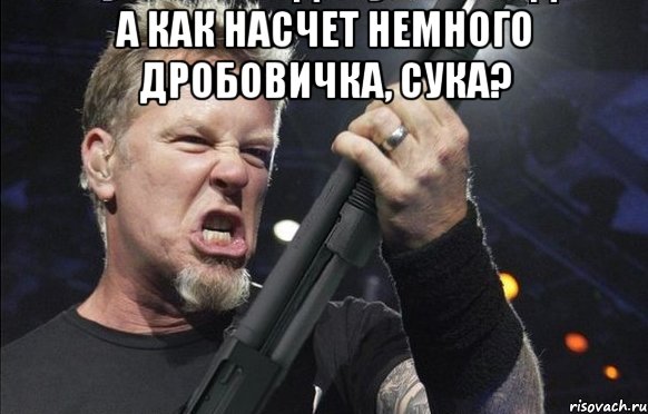 а как насчет немного Дробовичка, сука? 