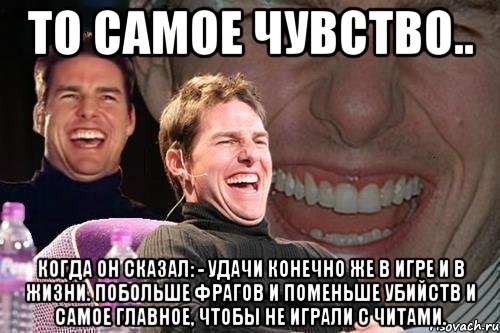 То самое чувство.. Когда он сказал: - Удачи конечно же в игре и в жизни. Побольше фрагов и поменьше убийств и самое главное, чтобы не играли с читами., Мем том круз