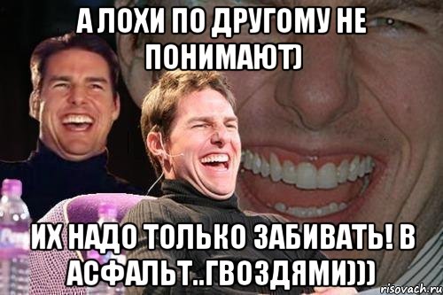 А лохи по другому не понимают) Их надо только забивать! В асфальт..гвоздями))), Мем том круз