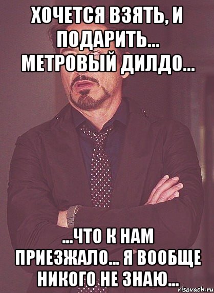 хочется взять, и подарить... метровый дилдо... ...что к нам приезжало... я вообще никого не знаю..., Мем твое выражение лица