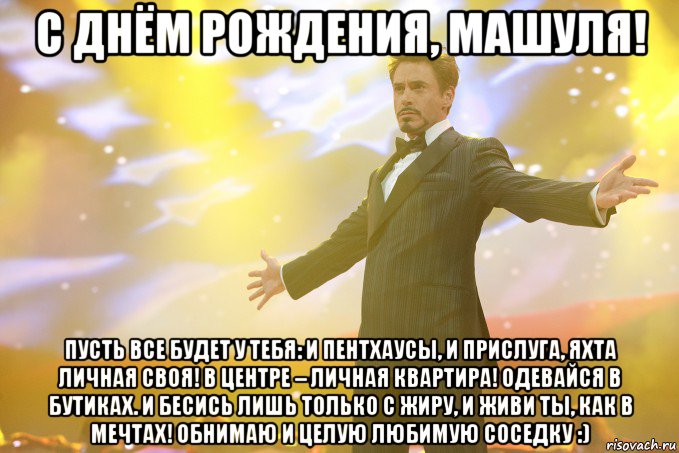 С ДНЁМ РОЖДЕНИЯ, Машуля! Пусть все будет у тебя: и пентхаусы, и прислуга, яхта личная своя! В центре – личная квартира! Одевайся в бутиках. И бесись лишь только с жиру, и живи ты, как в мечтах! Обнимаю и целую любимую соседку :), Мем Тони Старк (Роберт Дауни младший)