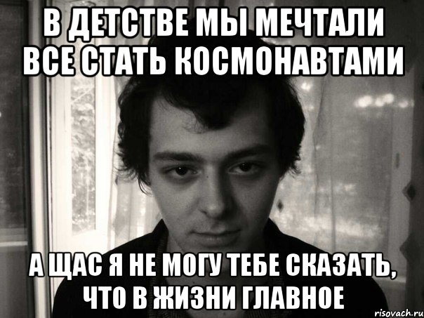 в детстве мы мечтали все стать космонавтами а щас я не могу тебе сказать, что в жизни главное