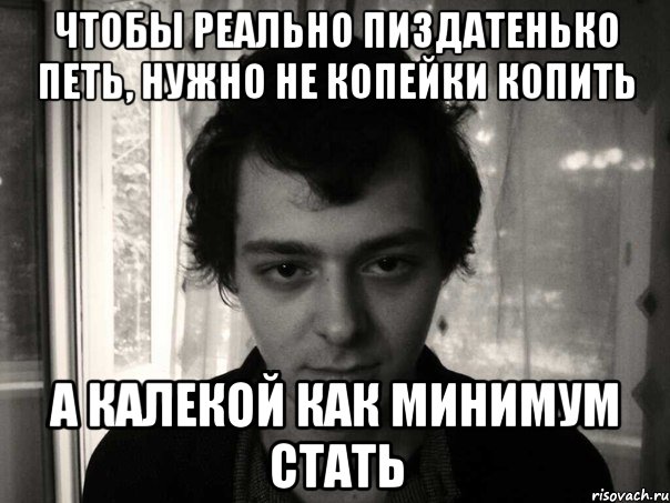 чтобы реально пиздатенько петь, нужно не копейки копить а калекой как минимум стать