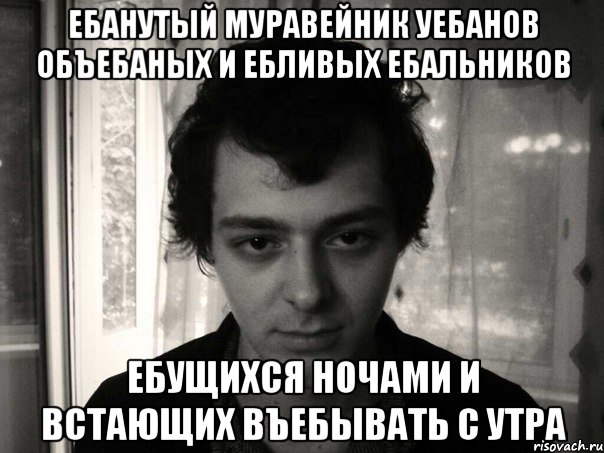 ебанутый муравейник уебанов объебаных и ебливых ебальников ебущихся ночами и встающих въебывать с утра