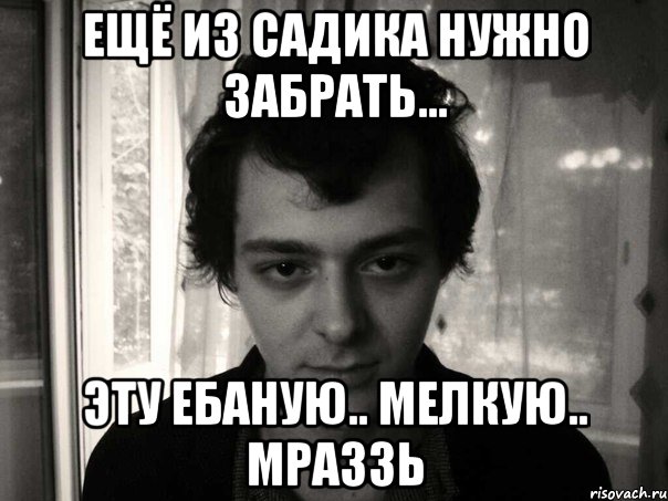 ещё из садика нужно забрать... эту ебаную.. мелкую.. мраззь