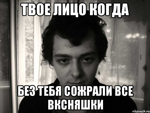 Твое лицо когда без тебя сожрали все вксняшки