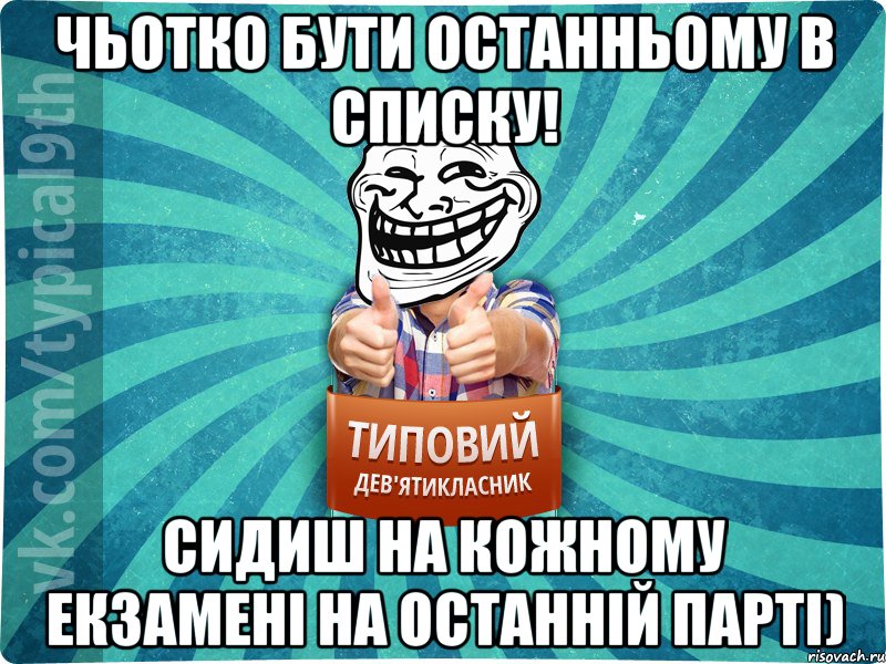 Чьотко бути останньому в списку! Сидиш на кожному екзамені на останній парті)