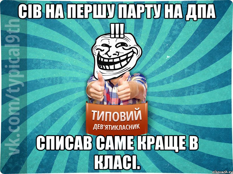 Сів на першу парту на ДПА !!! Списав саме краще в класі.