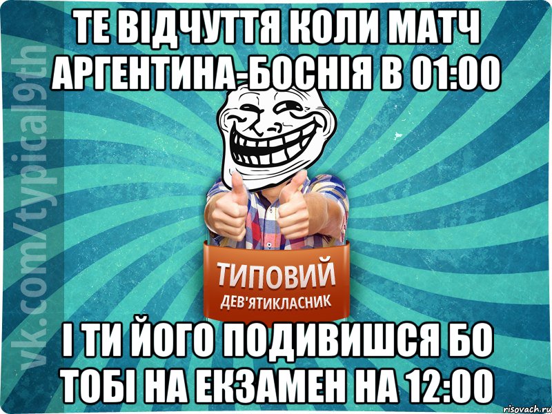 Те відчуття коли матч Аргентина-Боснія в 01:00 І ти його подивишся бо тобі на екзамен на 12:00