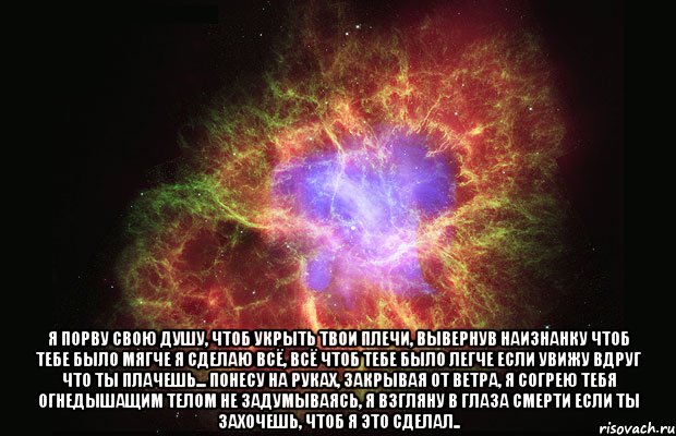  Я порву свою душу, чтоб укрыть твои плечи, Вывернув наизнанку чтоб тебе было мягче Я сделаю всё, всё чтоб тебе было легче Если увижу вдруг что ты плачешь... Понесу на руках, закрывая от ветра, Я согрею тебя огнедышащим телом Не задумываясь, я взгляну в глаза смерти Если ты захочешь, чтоб я это сделал.., Мем Туманность