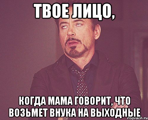 твое лицо, когда мама говорит, что возьмет внука на выходные, Мем твое выражение лица