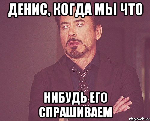 Денис, когда мы что нибудь его спрашиваем, Мем твое выражение лица