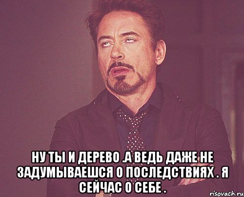  Ну ты и дерево .А ведь даже не задумываешся о последствиях . Я сейчас о себе ., Мем твое выражение лица