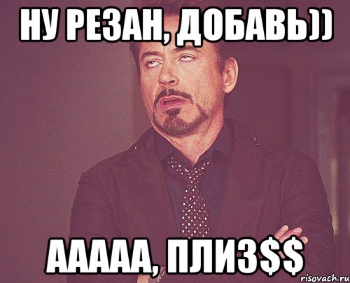 Ну резан, добавь)) Ааааа, плиз$$, Мем твое выражение лица