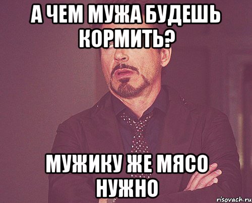 а чем мужа будешь кормить? мужику же мясо нужно, Мем твое выражение лица