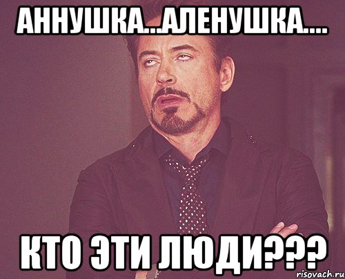 Аннушка...Аленушка.... Кто эти люди???, Мем твое выражение лица