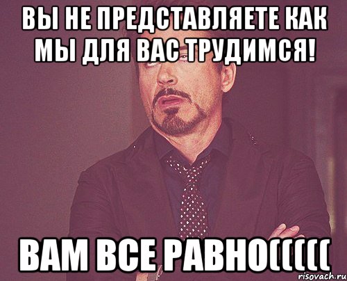 Вы не представляете как мы для вас трудимся! вам все равно(((((, Мем твое выражение лица