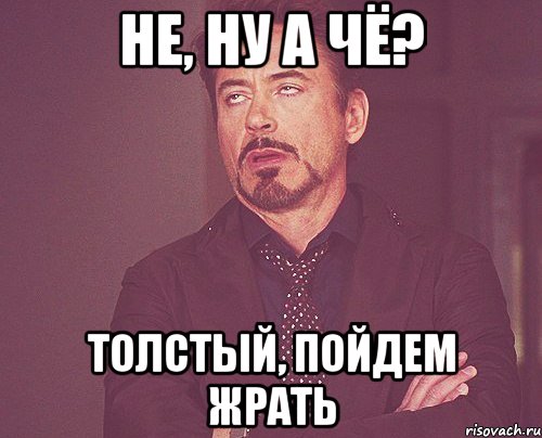 не, ну а чё? Толстый, пойдем жрать, Мем твое выражение лица
