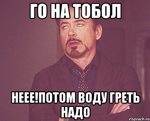 Го на тобол Неее!Потом воду греть надо, Мем твое выражение лица