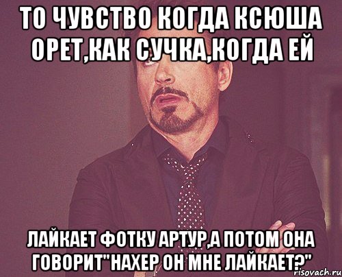 То чувство когда Ксюша орет,как сучка,когда ей лайкает фотку Артур,а потом она говорит"Нахер он мне лайкает?", Мем твое выражение лица