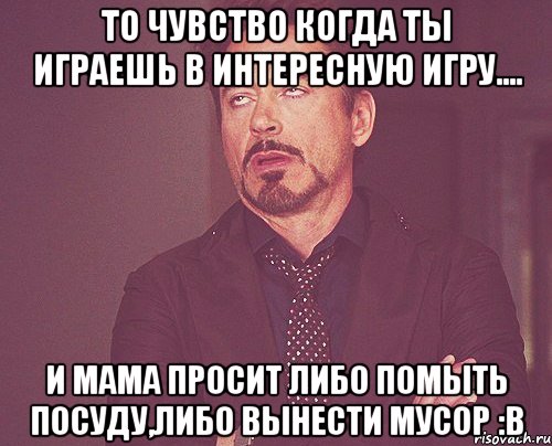 То чувство когда ты играешь в интересную игру.... И мама просит либо помыть посуду,либо вынести мусор :В, Мем твое выражение лица