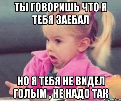 Ты говоришь что я тебя заебал Но я тебя не видел голым , не надо так, Мем  Ты говоришь (девочка возмущается)