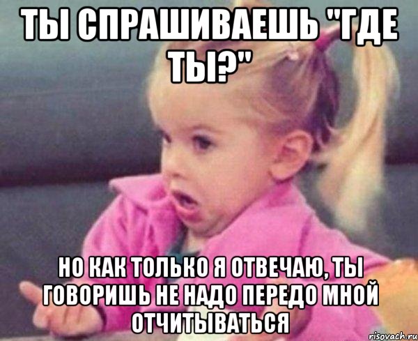 Ты спрашиваешь "где ты?" Но как только я отвечаю, ты говоришь не надо передо мной отчитываться, Мем  Ты говоришь (девочка возмущается)