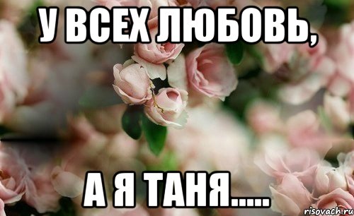 У всех любовь, А Я ТАНЯ.....