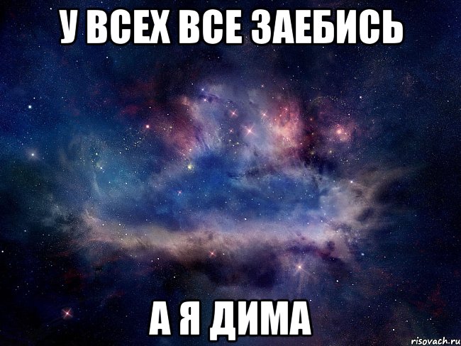 У ВСЕХ ВСЕ ЗАЕБИСЬ А Я ДИМА