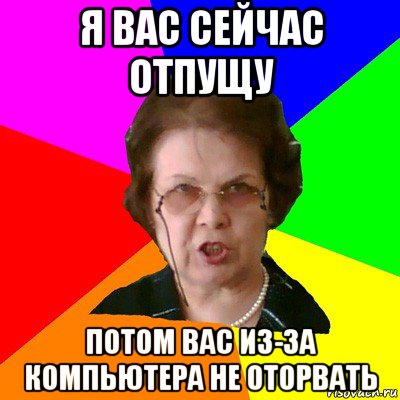 я вас сейчас отпущу потом вас из-за компьютера не оторвать, Мем Типичная училка