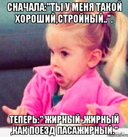 Сначала:"ты у меня такой хороший,стройный..". Теперь:" Жирный ,жирный ,как поезд пасажирный.", Мем  Ты говоришь (девочка возмущается)