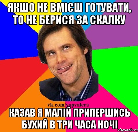 Якшо не вмієш готувати, то не берися за скалку Казав я малій припершись бухий в три часа ночі