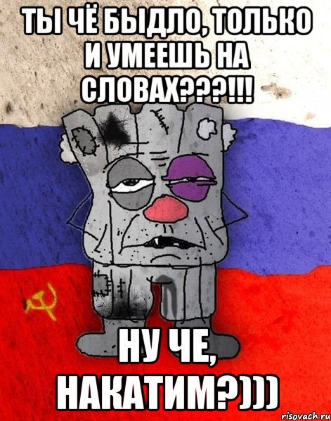 Ты чё быдло, только и умеешь на словах???!!! Ну че, накатим?)))