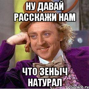Ну давай расскажи нам Что зеныч натурал, Мем Ну давай расскажи (Вилли Вонка)