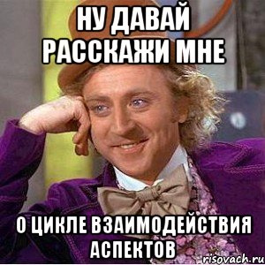 ну давай расскажи мне о цикле взаимодействия аспектов, Мем Ну давай расскажи (Вилли Вонка)