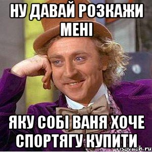 Ну давай розкажи мені яку собі Ваня хоче спортягу купити, Мем Ну давай расскажи (Вилли Вонка)