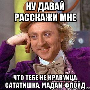 Ну давай расскажи мне Что тебе не нравуица Сататишка, мадам Флойд, Мем Ну давай расскажи (Вилли Вонка)