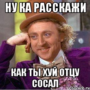 ну ка расскажи как ты хуй отцу сосал, Мем Ну давай расскажи (Вилли Вонка)