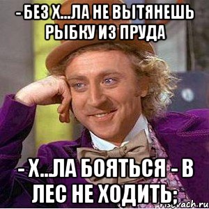 - Без х...ла не вытянешь рыбку из пруда - Х...ла бояться - в лес не ходить;