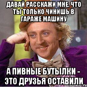 Давай расскажи мне, что ты только чинишь в гараже машину А пивные бутылки - это друзья оставили, Мем Ну давай расскажи (Вилли Вонка)
