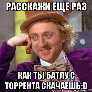 Расскажи еще раз как ты батлу с торрента скачаешь:D, Мем Ну давай расскажи (Вилли Вонка)