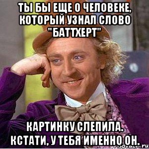 Ты бы еще о человеке, который узнал слово "баттхерт" Картинку слепила. Кстати, у тебя именно он., Мем Ну давай расскажи (Вилли Вонка)