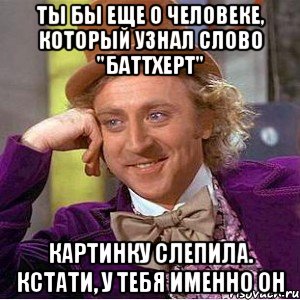 Ты бы еще о человеке, который узнал слово "баттхерт" Картинку слепила. Кстати, у тебя именно он, Мем Ну давай расскажи (Вилли Вонка)